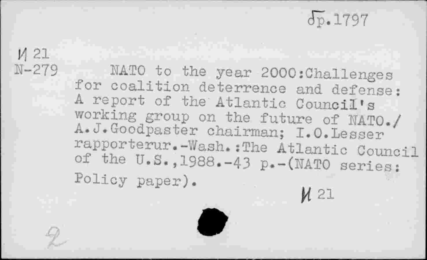 ﻿Jp.1797
H 21
N-279
NATO.to the year 2000:Challenges for coalition deterrence and defense: A report of the Atlantic Council’s working group on the future of NATO./ A.J.Goodpaster chairman; I.0.Lesser rapporterur.-Wash.:The Atlantic Council of the U.S.,1988.-43 p.-(NAT0 series: Policy paper).
M 21